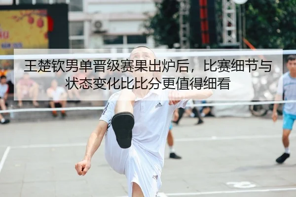 王楚钦男单晋级赛果出炉后，比赛细节与状态变化比比分更值得细看